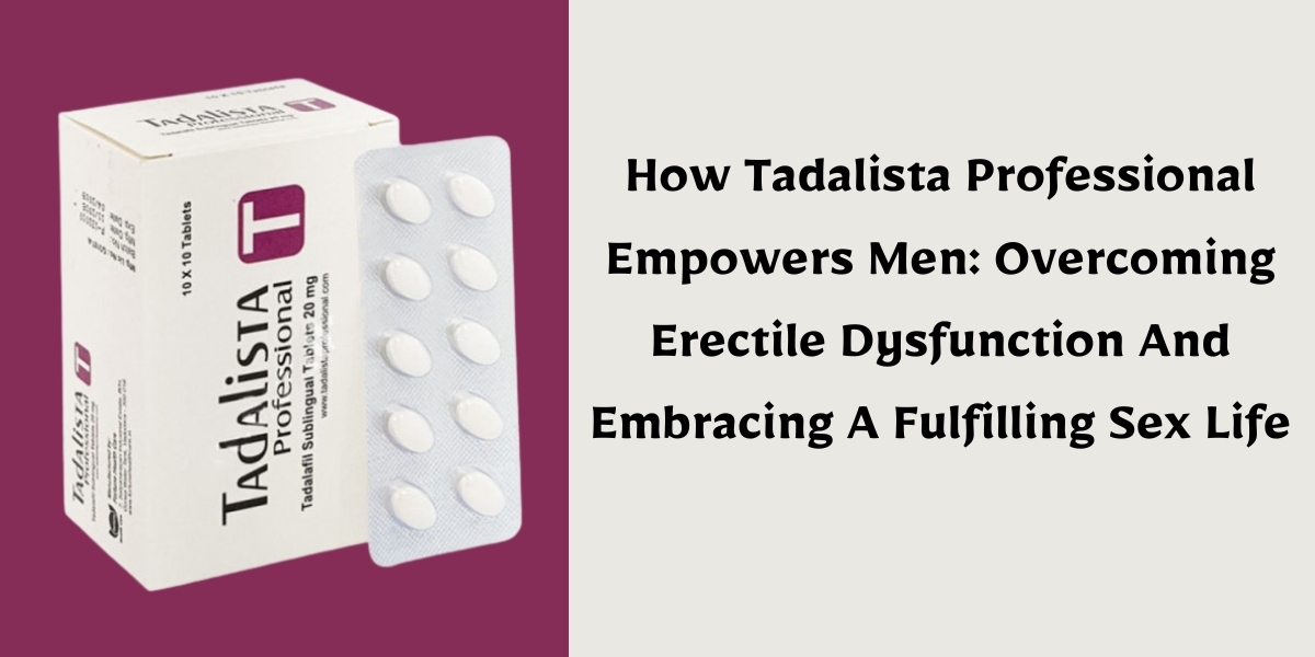 How Tadalista Professional Empowers Men: Overcoming Erectile Dysfunction And Embracing A Fulfilling Sex Life